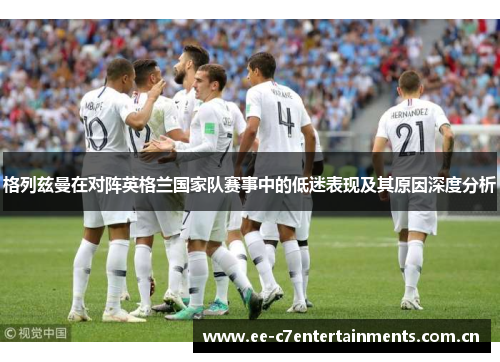 格列兹曼在对阵英格兰国家队赛事中的低迷表现及其原因深度分析 格列兹曼在对阵英格兰国家队赛事中的低迷表现及其原因深度分析