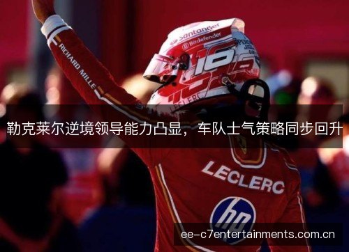 勒克莱尔逆境领导能力凸显,车队士气策略同步回升 勒克莱尔逆境领导能力凸显,车队士气策略同步回升